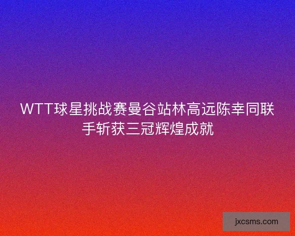 WTT球星挑战赛曼谷站林高远陈幸同联手斩获三冠辉煌成就