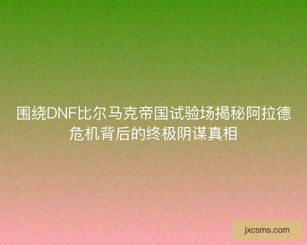 围绕DNF比尔马克帝国试验场揭秘阿拉德危机背后的终极阴谋真相