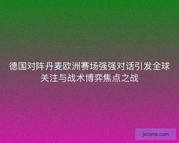 德国对阵丹麦欧洲赛场强强对话引发全球关注与战术博弈焦点之战