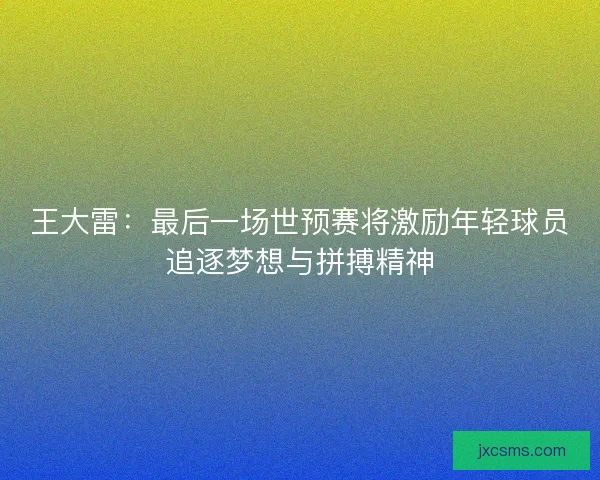 王大雷：最后一场世预赛将激励年轻球员追逐梦想与拼搏精神