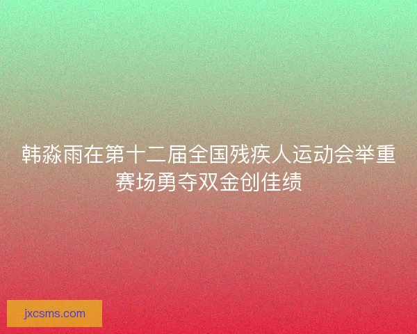 韩淼雨在第十二届全国残疾人运动会举重赛场勇夺双金创佳绩