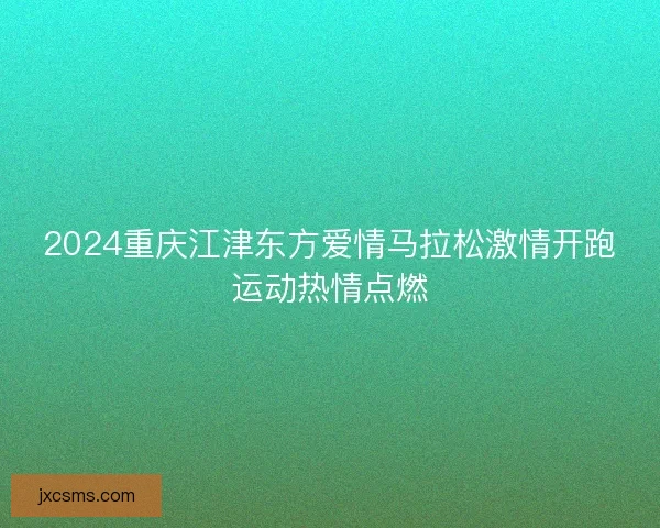 2024重庆江津东方爱情马拉松激情开跑运动热情点燃