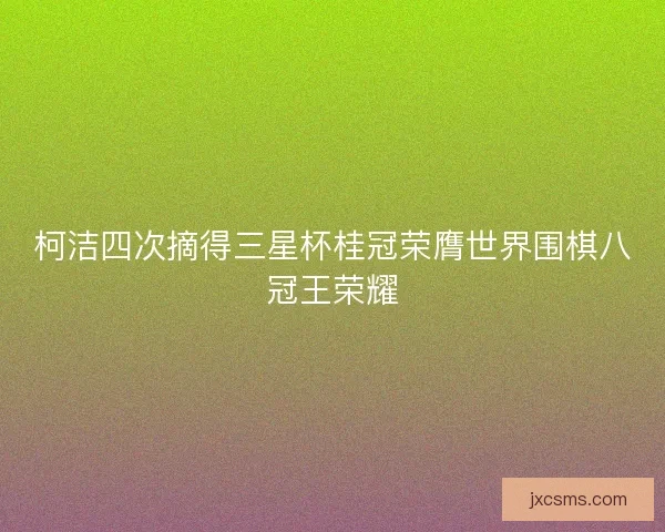 柯洁四次摘得三星杯桂冠荣膺世界围棋八冠王荣耀