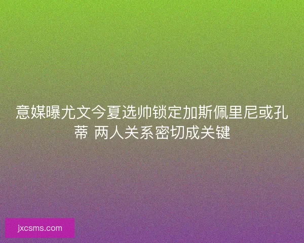 意媒曝尤文今夏选帅锁定加斯佩里尼或孔蒂 两人关系密切成关键