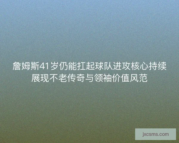 詹姆斯41岁仍能扛起球队进攻核心持续展现不老传奇与领袖价值风范