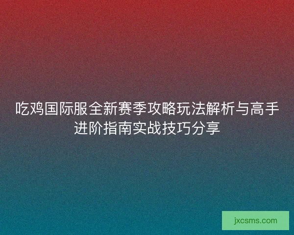 吃鸡国际服全新赛季攻略玩法解析与高手进阶指南实战技巧分享