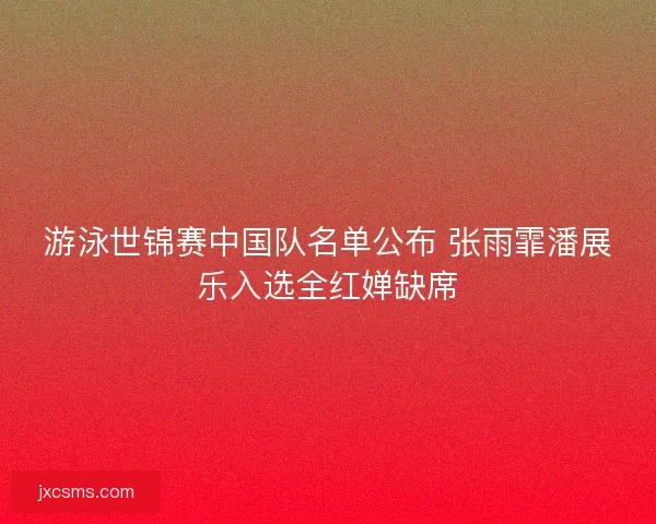 游泳世锦赛中国队名单公布 张雨霏潘展乐入选全红婵缺席