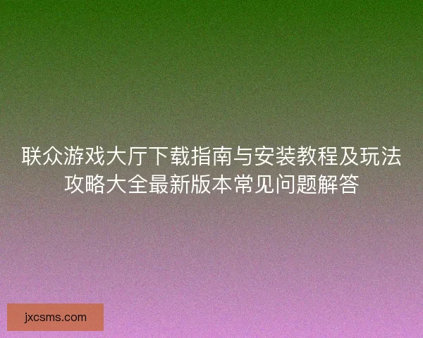 联众游戏大厅下载指南与安装教程及玩法攻略大全最新版本常见问题解答