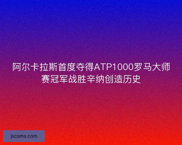 阿尔卡拉斯首度夺得ATP1000罗马大师赛冠军战胜辛纳创造历史