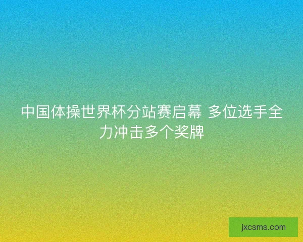 中国体操世界杯分站赛启幕 多位选手全力冲击多个奖牌